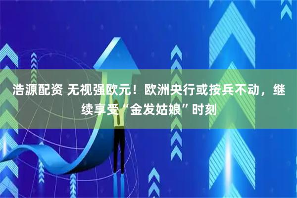 浩源配资 无视强欧元！欧洲央行或按兵不动，继续享受“金发姑娘”时刻